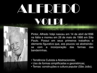 ALFREDO
VOLPI
Pintor, Alfredo Volpi nasceu em 14 de abril de1896
na Itália e morreu em 28 de maio de 1988 em São
Paulo. Possui em seus primeiros trabalhos o
elemento figurativo que, aos poucos vai abstraindo-
se com a incorporação das formas das
bandeirinhas.
• Tendência Cubista e Abstracionista;
• Uso de formas simplificadas e geométricas;
• Temas: construções e cultura popular (São João).
 