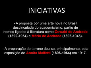 - A proposta por uma arte nova no Brasil
desvinculada do academicismo, partiu de
nomes ligados à literatura como Oswald de Andrade
(1890-1954) e Mário de Andrade (1893-1945).
- A preparação do terreno deu-se, principalmente, pela
exposição de Annita Malfatti (1896-1964) em 1917.
INICIATIVAS
 