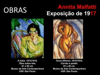 OBRAS Annita Malfatti
Exposição de 1917
A boba. 1915/1916.
Óleo sobre tela.
61 x 50 cm.
Museu de Arte Contemporânea
USP, São Paulo.
Torso (Ritmo). 1915/1916.
Carvão e pastel.
61 x 46 cm.
Museu de Arte Contemporânea
USP, São Paulo.
 