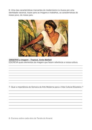 6- Uma das características marcantes do modernismo é a busca por uma
identidade nacional, trazer para as imagens e trabalhos, as características do
nosso povo, do nosso país.
 

OBSERVE a imagem : Tropical, Anita Malfatt
i

ESCREVA quais elementos da imagem que fazem referência a nossa cultura
.

__________________________________________________________________
__________________________________________________________________
__________________________________________________________________
__________________________________________________________________
__________________________________________________________________
__________________________________________________________________
__________________________________________________________________
_________________________________________________________________
_

7- Qual a importância da Semana de Arte Moderna para a Vida Cultural Brasileira ?
 

_____________________________________________________
_____________________________________________________
_____________________________________________________
_____________________________________________________
_____________________________________________________
_____________________________________________________
____________________________________________________
_

8- Escreva sobre cada obra de Tarsila do Amaral
.

 