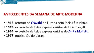 ANTECEDENTES DA SEMANA DE ARTE MODERNA
10
 1912- retorno de Oswald da Europa com ideias futuristas.
 1913- exposição de telas expressionistas de Lasar Segall.
 1914- exposição de telas expressionistas de Anita Malfatti.
 1917- publicação de obras:
 