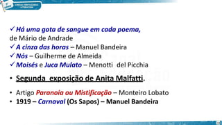 Há uma gota de sangue em cada poema,
de Mário de Andrade
A cinza das horas – Manuel Bandeira
Nós – Guilherme de Almeida
Moisés e Juca Mulato – Menotti del Picchia
• Segunda exposição de Anita Malfatti.
• Artigo Paranoia ou Mistificação – Monteiro Lobato
• 1919 – Carnaval (Os Sapos) – Manuel Bandeira
11
 