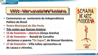 11992222––A
A
S
S
e
e
m
m
a
a
n
n
a
a
d
d
e
e
A
A
r
r
t
e
t
e
M
M
o
o
d
d
e
e
r
r
n
n
a
a
• Comemorou-se centenário da Independência
Política do Brasil
• Teatro Municipal de São Paulo
• Três noites que fizeram história:
• 13 de Fevereiro – abertura (Graça Aranha)
• 15 de Fevereiro – Ronald de Carvalho
declamou o poema “Os Sapos”, de Manuel Bandeira.
• 17 de Fevereiro – Villa-Lobos apresentou-se
de casaca e chinelos.
13
 