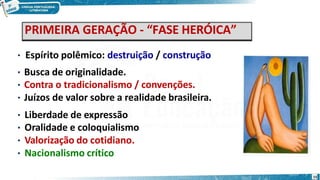 PRIMEIRA GERAÇÃO - “FASE HERÓICA”
• Espírito polêmico: destruição / construção
• Busca de originalidade.
• Contra o tradicionalismo / convenções.
• Juízos de valor sobre a realidade brasileira.
• Liberdade de expressão
• Oralidade e coloquialismo
• Valorização do cotidiano.
• Nacionalismo crítico
15
 