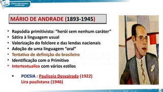MÁRIO DE ANDRADE (1893-1945)
•
•
•
•
•
•
•
Rapsódia primitivista: “herói sem nenhum caráter”
Sátira à linguagem usual
Valorização do folclore e das lendas nacionais
Adoção de uma linguagem “oral”
Tentativa de definição do brasileiro
Identificação com o Primitivo
Intertextualiza com vários estilos
 POESIA : Pauliceia Desvairada (1922)
Lira paulistana (1946)
17
 
