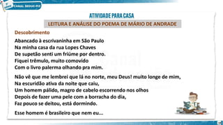 LEITURA E ANÁLISE DO POEMA DE MÁRIO DE ANDRADE
Descobrimento
Abancado à escrivaninha em São Paulo
Na minha casa da rua Lopes Chaves
De supetão senti um friúme por dentro.
Fiquei trêmulo, muito comovido
Com o livro palerma olhando pra mim.
Não vê que me lembrei que lá no norte, meu Deus! muito longe de mim,
Na escuridão ativa da noite que caiu,
Um homem pálido, magro de cabelo escorrendo nos olhos
Depois de fazer uma pele com a borracha do dia,
Faz pouco se deitou, está dormindo.
Esse homem é brasileiro que nem eu...
18
 