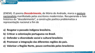 (ENEM). O poema Descobrimento, de Mário de Andrade, marca a postura
nacionalista manifestada pelos escritores modernistas. Recuperando o fato
histórico do “descobrimento”, a construção poética problematiza a
representação nacional a fim de
a) Resgatar o passado indígena brasileiro.
b) Criticar a colonização portuguesa no Brasil.
c) Defender a diversidade social e cultural brasileira
d) Promover a integração das diferentes regiões do pais.
e) Valorizar a Região Norte, pouco conhecida pelos brasileiros
19
 