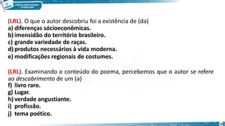 (LRL). O que o autor descobriu foi a existência de (da)
a) diferenças sócioeconômicas.
b) imensidão do território brasileiro.
c) grande variedade de raças.
d) produtos necessários à vida moderna.
e) modificações regionais de costumes.
(LRL). Examinando o conteúdo do poema, percebemos que o autor se refere
ao descobrimento de um (a)
f) livro raro.
g) Lugar.
h) verdade angustiante.
i) profissão.
j) tema poético.
20
 