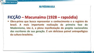 FICÇÃO – Macunaíma (1928 – rapsódia)
21
 Obra-prima que busca representar o conhecimento e o registro do
brasil. A mais importante realização da primeira fase do
Modernismo, isto é, a plena manifestação do projeto nacionalista
dos escritores de sua geração. É um delicioso painel antropofágico
da cultura brasileira.
 