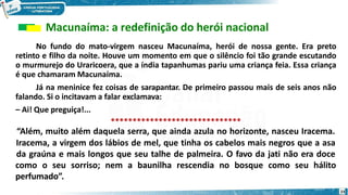 Macunaíma: a redefinição do herói nacional
No fundo do mato-virgem nasceu Macunaíma, herói de nossa gente. Era preto
retinto e filho da noite. Houve um momento em que o silêncio foi tão grande escutando
o murmurejo do Uraricoera, que a índia tapanhumas pariu uma criança feia. Essa criança
é que chamaram Macunaíma.
Já na meninice fez coisas de sarapantar. De primeiro passou mais de seis anos não
falando. Si o incitavam a falar exclamava:
– Ai! Que preguiça!...
******************************
“Além, muito além daquela serra, que ainda azula no horizonte, nasceu Iracema.
Iracema, a virgem dos lábios de mel, que tinha os cabelos mais negros que a asa
da graúna e mais longos que seu talhe de palmeira. O favo da jati não era doce
como o seu sorriso; nem a baunilha rescendia no bosque como seu hálito
perfumado”.
23
 