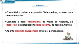  Comentários sobre a expressão “Macunaíma, o herói sem
nenhum caráter.
 Compare o herói Macunaíma, de Mário de Andrade, ao
herói Peri e à personagem épica Iracema, de José de Alencar.
 Aponte algumas divergências entre os personagens.
24
 