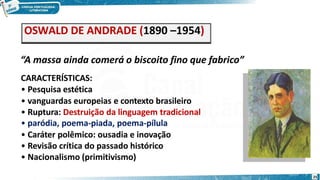 OSWALD DE ANDRADE (1890 –1954)
“A massa ainda comerá o biscoito fino que fabrico”
CARACTERÍSTICAS:
• Pesquisa estética
• vanguardas europeias e contexto brasileiro
• Ruptura: Destruição da linguagem tradicional
• paródia, poema-piada, poema-pílula
• Caráter polêmico: ousadia e inovação
• Revisão crítica do passado histórico
• Nacionalismo (primitivismo)
25
 