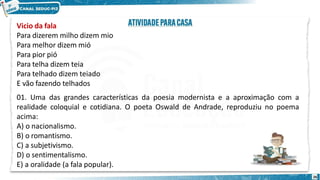 Vicio da fala
Para dizerem milho dizem mio
Para melhor dizem mió
Para pior pió
Para telha dizem teia
Para telhado dizem teiado
E vão fazendo telhados
01. Uma das grandes características da poesia modernista e a aproximação com a
realidade coloquial e cotidiana. O poeta Oswald de Andrade, reproduziu no poema
acima:
A) o nacionalismo.
B) o romantismo.
C) a subjetivismo.
D) o sentimentalismo.
E) a oralidade (a fala popular).
26
 