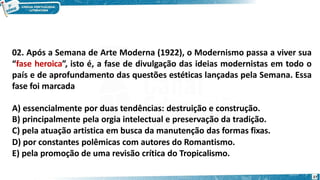 02. Após a Semana de Arte Moderna (1922), o Modernismo passa a viver sua
“fase heroica”, isto é, a fase de divulgação das ideias modernistas em todo o
país e de aprofundamento das questões estéticas lançadas pela Semana. Essa
fase foi marcada
A) essencialmente por duas tendências: destruição e construção.
B) principalmente pela orgia intelectual e preservação da tradição.
C) pela atuação artistica em busca da manutenção das formas fixas.
D) por constantes polêmicas com autores do Romantismo.
E) pela promoção de uma revisão crítica do Tropicalismo.
27
 