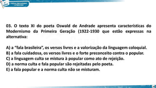03. O texto XI do poeta Oswald de Andrade apresenta características do
Modernismo da Primeira Geração (1922-1930 que estão expressas na
alternativa:
A) a “fala brasileira”, os versos livres e a valorização da linguagem coloquial.
B) a fala cuidadosa, os versos livres e o forte preconceito contra o popular.
C) a linguagem culta se mistura à popular como ato de rejeição.
D) a norma culta e fala popular são rejeitadas pelo poeta.
E) a fala popular e a norma culta não se misturam.
28
 