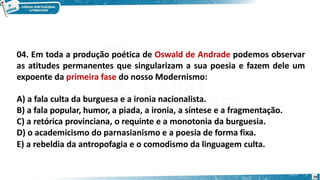 04. Em toda a produção poética de Oswald de Andrade podemos observar
as atitudes permanentes que singularizam a sua poesia e fazem dele um
expoente da primeira fase do nosso Modernismo:
A) a fala culta da burguesa e a ironia nacionalista.
B) a fala popular, humor, a piada, a ironia, a síntese e a fragmentação.
C) a retórica provinciana, o requinte e a monotonia da burguesia.
D) o academicismo do parnasianismo e a poesia de forma fixa.
E) a rebeldia da antropofagia e o comodismo da linguagem culta.
29
 