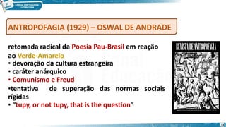 ANTROPOFAGIA (1929) – OSWAL DE ANDRADE
retomada radical da Poesia Pau-Brasil em reação
ao Verde-Amarelo
• devoração da cultura estrangeira
• caráter anárquico
• Comunismo e Freud
•tentativa de superação das normas sociais
rígidas
• “tupy, or not tupy, that is the question”
33
 