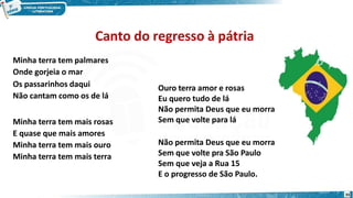 Minha terra tem palmares
Onde gorjeia o mar
Os passarinhos daqui
Não cantam como os de lá
Minha terra tem mais rosas
E quase que mais amores
Minha terra tem mais ouro
Minha terra tem mais terra
35
Ouro terra amor e rosas
Eu quero tudo de lá
Não permita Deus que eu morra
Sem que volte para lá
Não permita Deus que eu morra
Sem que volte pra São Paulo
Sem que veja a Rua 15
E o progresso de São Paulo.
Canto do regresso à pátria
 