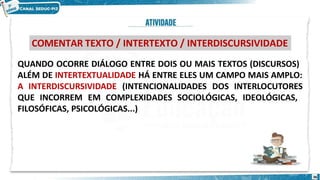 QUANDO OCORRE DIÁLOGO ENTRE DOIS OU MAIS TEXTOS (DISCURSOS)
ALÉM DE INTERTEXTUALIDADE HÁ ENTRE ELES UM CAMPO MAIS AMPLO:
A INTERDISCURSIVIDADE (INTENCIONALIDADES DOS INTERLOCUTORES
QUE INCORREM EM COMPLEXIDADES SOCIOLÓGICAS, IDEOLÓGICAS,
FILOSÓFICAS, PSICOLÓGICAS...)
COMENTAR TEXTO / INTERTEXTO / INTERDISCURSIVIDADE
36
 