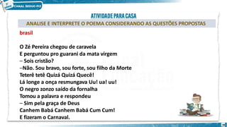 ANALISE E INTERPRETE O POEMA CONSIDERANDO AS QUESTÕES PROPOSTAS
brasil
O Zé Pereira chegou de caravela
E perguntou pro guarani da mata virgem
– Sois cristão?
–Não. Sou bravo, sou forte, sou filho da Morte
Teterê tetê Quizá Quizá Quecê!
Lá longe a onça resmungava Uu! ua! uu!
O negro zonzo saído da fornalha
Tomou a palavra e respondeu
– Sim pela graça de Deus
Canhem Babá Canhem Babá Cum Cum!
E fizeram o Carnaval.
38
 