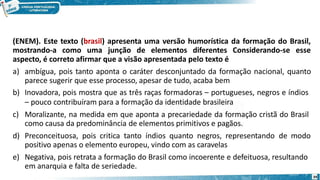 (ENEM). Este texto (brasil) apresenta uma versão humorística da formação do Brasil,
mostrando-a como uma junção de elementos diferentes Considerando-se esse
aspecto, é correto afirmar que a visão apresentada pelo texto é
a) ambígua, pois tanto aponta o caráter desconjuntado da formação nacional, quanto
parece sugerir que esse processo, apesar de tudo, acaba bem
b) Inovadora, pois mostra que as três raças formadoras – portugueses, negros e índios
– pouco contribuíram para a formação da identidade brasileira
c) Moralizante, na medida em que aponta a precariedade da formação cristã do Brasil
como causa da predominância de elementos primitivos e pagãos.
d) Preconceituosa, pois critica tanto índios quanto negros, representando de modo
positivo apenas o elemento europeu, vindo com as caravelas
e) Negativa, pois retrata a formação do Brasil como incoerente e defeituosa, resultando
em anarquia e falta de seriedade.
39
 