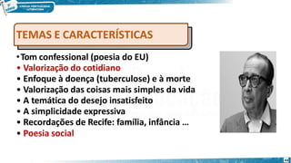 •Tom confessional (poesia do EU)
• Valorização do cotidiano
• Enfoque à doença (tuberculose) e à morte
• Valorização das coisas mais simples da vida
• A temática do desejo insatisfeito
• A simplicidade expressiva
• Recordações de Recife: família, infância …
• Poesia social
TEMAS E CARACTERÍSTICAS
43
 
