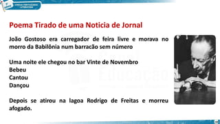Poema Tirado de uma Noticia de Jornal
João Gostoso era carregador de feira livre e morava no
morro da Babilônia num barracão sem número
Uma noite ele chegou no bar Vinte de Novembro
Bebeu
Cantou
Dançou
Depois se atirou na lagoa Rodrigo de Freitas e morreu
afogado.
44
 