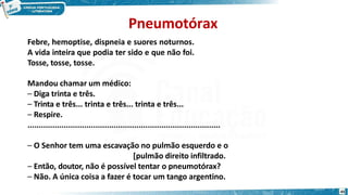 Pneumotórax
45
Febre, hemoptise, dispneia e suores noturnos.
A vida inteira que podia ter sido e que não foi.
Tosse, tosse, tosse.
Mandou chamar um médico:
– Diga trinta e três.
– Trinta e três... trinta e três... trinta e três...
– Respire.
.....................................................................................
– O Senhor tem uma escavação no pulmão esquerdo e o
[pulmão direito infiltrado.
– Então, doutor, não é possível tentar o pneumotórax?
– Não. A única coisa a fazer é tocar um tango argentino.
 