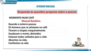 Responda às questões proposta sobre o poema
46
MOMENTO NUM CAFÉ
Manuel Bandeira
Quando o enterro passou
Os homens que se achavam no café
Tiraram o chapéu maquinalmente
Saudavam o morto, distraídos
Estavam todos voltados para a vida
Absortos na vida.
Confiantes na vida
 