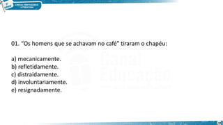 01. “Os homens que se achavam no café” tiraram o chapéu:
a) mecanicamente.
b) refletidamente.
c) distraidamente.
d) involuntariamente.
e) resignadamente.
48
 