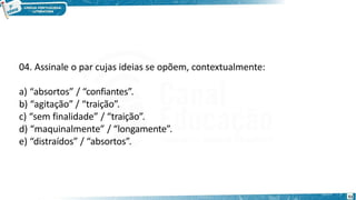 04. Assinale o par cujas ideias se opõem, contextualmente:
a) “absortos” / “confiantes”.
b) “agitação” / “traição”.
c) “sem finalidade” / “traição”.
d) “maquinalmente” / “longamente”.
e) “distraídos” / “absortos”.
51
 