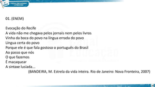 01. (ENEM)
Evocação do Recife
A vida não me chegava pelos jornais nem pelos livros
Vinha da boca do povo na língua errada do povo
Língua certa do povo
Porque ele é que fala gostoso o português do Brasil
Ao passo que nós
O que fazemos
É macaquear
A sintaxe lusíada...
(BANDEIRA, M. Estrela da vida inteira. Rio de Janeiro: Nova Fronteira, 2007)
54
 