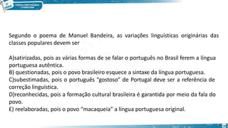 Segundo o poema de Manuel Bandeira, as variações linguísticas originárias das
classes populares devem ser
A)satirizadas, pois as várias formas de se falar o português no Brasil ferem a língua
portuguesa autêntica.
B) questionadas, pois o povo brasileiro esquece a sintaxe da língua portuguesa.
C)subestimadas, pois o português “gostoso” de Portugal deve ser a referência de
correção linguística.
D)reconhecidas, pois a formação cultural brasileira é garantida por meio da fala do
povo.
E) reelaboradas, pois o povo “macaqueia” a língua portuguesa original.
55
 