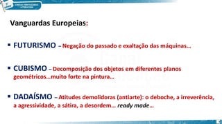 Vanguardas Europeias:
7
 FUTURISMO – Negação do passado e exaltação das máquinas…
 CUBISMO – Decomposição dos objetos em diferentes planos
geométricos…muito forte na pintura…
 DADAÍSMO – Atitudes demolidoras (antiarte): o deboche, a irreverência,
a agressividade, a sátira, a desordem… ready made…
 