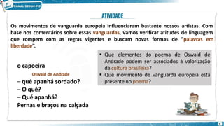 Os movimentos de vanguarda europeia influenciaram bastante nossos artistas. Com
base nos comentários sobre essas vanguardas, vamos verificar atitudes de linguagem
que rompem com as regras vigentes e buscam novas formas de “palavras em
liberdade”.
o capoeira
Oswald de Andrade
– qué apanhá sordado?
– O quê?
– Qué apanhá?
Pernas e braços na calçada
 Que elementos do poema de Oswald de
Andrade podem ser associados à valorização
da cultura brasileira?
 Que movimento de vanguarda europeia está
presente no poema?
9
 