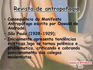 • Consequência do Manifesto
  Antropófago escrito por Oswald de
  Andrade;
• São Paulo (1928-1929);
• Inicialmente apresenta tendências
  ecléticas,logo se tornou polêmica e
  problematica, criticando e cobrando
  posicionamento dos colegas
  modernistas.
 