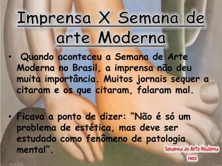 • Quando aconteceu a Semana de Arte
  Moderna no Brasil, a imprensa não deu
  muita importância. Muitos jornais sequer a
  citaram e os que citaram, falaram mal.

• Ficava a ponto de dizer: “Não é só um
  problema de estética, mas deve ser
  estudado como fenômeno de patologia
  mental”.
 