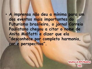 • A imprensa não deu a mínima para um
  dos eventos mais importantes do
  Futurismo brasileiro, o jornal Correio
  Paulistano chegou a citar o nome de
  Anita Malfatti e dizer que ela
  “desconhece por completo harmonia,
  cor e perspectiva”.
 