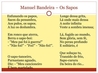 Manuel Bandeira – Os Sapos Enfunando os papos,  Saem da penumbra,  Aos pulos, os sapos.  A luz os deslumbra.  Em ronco que aterra,  Berra o sapo-boi:  - "Meu pai foi à guerra!"  - "Não foi!" - "Foi!" - "Não foi!".  O sapo-tanoeiro,  Parnasiano aguado,  Diz: - "Meu cancioneiro É bem martelado.  Longe dessa grita,  Lá onde mais densa  A noite infinita  Veste a sombra imensa;  Lá, fugido ao mundo,  Sem glória, sem fé,  No perau profundo  E solitário, é  Que soluças tu,  Transido de frio,  Sapo-cururu  Da beira do rio...  