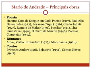 Mario de Andrade – Principais obras Poesia Há uma Gota de Sangue em Cada Poema (1917), Paulicéia Desvairada (1922), Losango Cáqui (1926), Clã do Jabuti (1927), Remate de Males (1930), Poesias (1941), Lira Paulistana (1946), O Carro da Miséria (1946), Poesias Completas (1955).  Romance Amar, Verbo Intransitivo (1927), Macunaíma (1928).  Contos Primeiro Andar (1926), Belasarte (1934), Contos Novos (1947).  