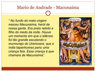 Mario de Andrade - Macunaíma “  No fundo do mato-virgem nasceu Macunaíma, herói de nossa gente. Era preto retinto e filho do medo da noite. Houve um momento em que o silêncio foi tão grande escutando o murmurejo do Uraricoera, que a índia tapanhumas pariu uma criança feia. Essa criança é que chamara de Macunaíma”. 