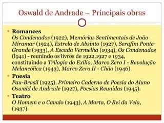 Oswald de Andrade – Principais obras Romances Os Condenados   (1922), Me mórias Sentimentais de João Miramar   (1924),  Estrela de Absinto   (1927),  Serafim Ponte Grande   (1933),  A Escada Vermelha   (1934),  Os Condenados   (l941) - reunindo os livros de 1922,1927 e 1934, constituindo a  Trilogia do Exílio ,   Marco Zero I - Revolução Melancólica   (1943),  Marco Zero II - Chão   (1946).  Poesia Pau-Brasil   (1925),  Primeiro Caderno de Poesia do Aluno Oswald de Andrade   (1927),  Poesias Reunidas  (1945).  Teatro O Homem e o Cavalo   (1943),  A Morta, O Rei da Vela , (1937). 