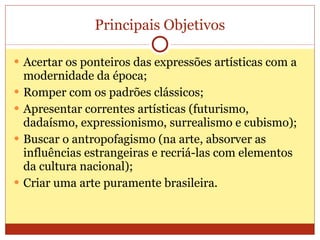 Principais Objetivos Acertar os ponteiros das expressões artísticas com a modernidade da época; Romper com os padrões clássicos; Apresentar correntes artísticas (futurismo, dadaísmo, expressionismo, surrealismo e cubismo); Buscar o antropofagismo (na arte, absorver as influências estrangeiras e recriá-las com elementos da cultura nacional); Criar uma arte puramente brasileira. 