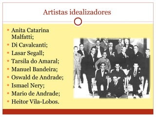 Artistas idealizadores  Anita Catarina Malfatti; Di Cavalcanti; Lasar Segall; Tarsila do Amaral; Manuel Bandeira; Oswald de Andrade; Ismael Nery; Mario de Andrade; Heitor Vila-Lobos. 