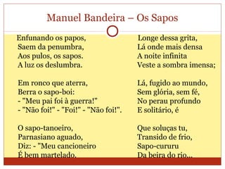 Manuel Bandeira – Os Sapos
Enfunando os papos,
Saem da penumbra,
Aos pulos, os sapos.
A luz os deslumbra.
Em ronco que aterra,
Berra o sapo-boi:
- "Meu pai foi à guerra!"
- "Não foi!" - "Foi!" - "Não foi!".
O sapo-tanoeiro,
Parnasiano aguado,
Diz: - "Meu cancioneiro
É bem martelado.
Longe dessa grita,
Lá onde mais densa
A noite infinita
Veste a sombra imensa;
Lá, fugido ao mundo,
Sem glória, sem fé,
No perau profundo
E solitário, é
Que soluças tu,
Transido de frio,
Sapo-cururu
Da beira do rio...
 