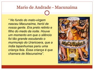 Mario de Andrade - Macunaíma
“ No fundo do mato-virgem
nasceu Macunaíma, herói de
nossa gente. Era preto retinto e
filho do medo da noite. Houve
um momento em que o silêncio
foi tão grande escutando o
murmurejo do Uraricoera, que a
índia tapanhumas pariu uma
criança feia. Essa criança é que
chamara de Macunaíma”.
 