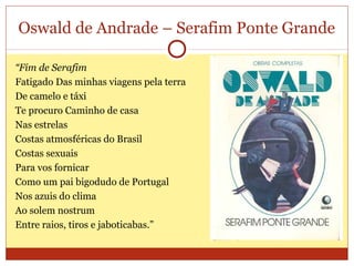 Oswald de Andrade – Serafim Ponte Grande
“Fim de Serafim
Fatigado Das minhas viagens pela terra
De camelo e táxi
Te procuro Caminho de casa
Nas estrelas
Costas atmosféricas do Brasil
Costas sexuais
Para vos fornicar
Como um pai bigodudo de Portugal
Nos azuis do clima
Ao solem nostrum
Entre raios, tiros e jaboticabas.”
 