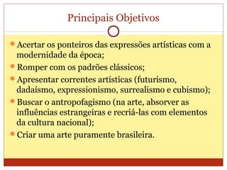Principais Objetivos
Acertar os ponteiros das expressões artísticas com a
modernidade da época;
Romper com os padrões clássicos;
Apresentar correntes artísticas (futurismo,
dadaísmo, expressionismo, surrealismo e cubismo);
Buscar o antropofagismo (na arte, absorver as
influências estrangeiras e recriá-las com elementos
da cultura nacional);
Criar uma arte puramente brasileira.
 