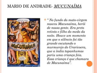 MARIO DE ANDRADE- MUCUNAÍMA
 “ No fundo do mato-virgem
nasceu Macunaíma, herói
de nossa gente. Era preto
retinto e filho do medo da
noite. Houve um momento
em que o silêncio foi tão
grande escutando o
murmurejo do Uraricoera,
que a índia tapanhumas
pariu uma criança feia.
Essa criança é que chamara
de Macunaíma”.
 
