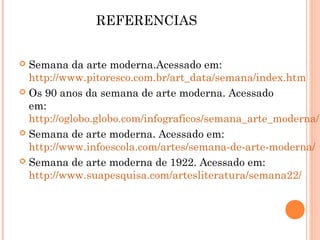 REFERENCIAS
 Semana da arte moderna.Acessado em:
http://www.pitoresco.com.br/art_data/semana/index.htm
 Os 90 anos da semana de arte moderna. Acessado
em:
http://oglobo.globo.com/infograficos/semana_arte_moderna/
 Semana de arte moderna. Acessado em:
http://www.infoescola.com/artes/semana-de-arte-moderna/
 Semana de arte moderna de 1922. Acessado em:
http://www.suapesquisa.com/artesliteratura/semana22/
 